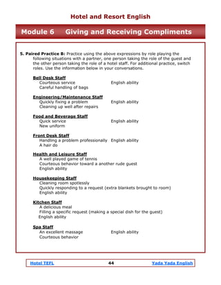 Hotel TEFL 44 Yada Yada English
5. Paired Practice B: Practice using the above expressions by role playing the
following situations with a partner, one person taking the role of the guest and
the other person taking the role of a hotel staff. For additional practice, switch
roles. Use the information below in your conversations.
Bell Desk Staff
Courteous service English ability
Careful handling of bags
Engineering/Maintenance Staff
Quickly fixing a problem English ability
Cleaning up well after repairs
Food and Beverage Staff
Quick service English ability
New uniform
Front Desk Staff
Handling a problem professionally English ability
A hair do
Health and Leisure Staff
A well played game of tennis
Courteous behavior toward a another rude guest
English ability
Housekeeping Staff
Cleaning room spotlessly
Quickly responding to a request (extra blankets brought to room)
English ability
Kitchen Staff
A delicious meal
Filling a specific request (making a special dish for the guest)
English ability
Spa Staff
An excellent massage English ability
Courteous behavior
Hotel and Resort English
Module 6 Giving and Receiving Compliments
 
