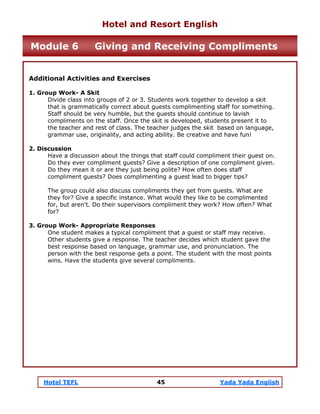 Hotel TEFL 45 Yada Yada English
Additional Activities and Exercises
1. Group Work- A Skit
Divide class into groups of 2 or 3. Students work together to develop a skit
that is grammatically correct about guests complimenting staff for something.
Staff should be very humble, but the guests should continue to lavish
compliments on the staff. Once the skit is developed, students present it to
the teacher and rest of class. The teacher judges the skit based on language,
grammar use, originality, and acting ability. Be creative and have fun!
2. Discussion
Have a discussion about the things that staff could compliment their guest on.
Do they ever compliment guests? Give a description of one compliment given.
Do they mean it or are they just being polite? How often does staff
compliment guests? Does complimenting a guest lead to bigger tips?
The group could also discuss compliments they get from guests. What are
they for? Give a specific instance. What would they like to be complimented
for, but aren't. Do their supervisors compliment they work? How often? What
for?
3. Group Work- Appropriate Responses
One student makes a typical compliment that a guest or staff may receive.
Other students give a response. The teacher decides which student gave the
best response based on language, grammar use, and pronunciation. The
person with the best response gets a point. The student with the most points
wins. Have the students give several compliments.
Hotel and Resort English
Module 6 Giving and Receiving Compliments
 