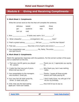 Hotel TEFL 47 Yada Yada English
5. Work Sheet 1- Compliments
Write the correct word on the line that will complete the sentence.
delicious tasted superb those
get audience new floral
hair cut coat
1. Nice _______________. It looks very warm. Is it _________?
2. What a beautiful _________ arrangement. Are _________ lilies?
3. That’s a great looking ___________. Did you ________ it at Pro Hair Stylist?
4. That was ____________. Was that a hint of garlic and onions I __________?
5. Your presentation was _____________, Ms. Parks. The entire ___________
was spell bound.
6. Work Sheet 2- Compliments
Match the appropriate responses with the questions. Put the correct number of the ques-
tion or statement on the line.
1. That was a terrific game you played ____ Thank you sir. I appreciate you saying
Mr. Lawson. so.
2. I really like that new suit of yours. ____ Why thank you, but it was nothing
Where did you buy it? really.
3. Your presentation to the managers ____ Thanks. I guess all those private
was excellent. Great job. lessons are finally paying off.
4. Your new hair-do looks great Ms. ____ I don’t really know, my wife got it for
Smith. It really suits you. me for my birthday.
5. Chef, that was the best tasting ____ How kind of you to say so.
apple pie I have ever tasted.
Hotel and Resort English
Module 6 Giving and Receiving Compliments
 