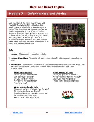 Hotel TEFL 48 Yada Yada English
As a member of the hotel industry you will
inevitably find yourself in a situation that
requires you to offer help or assistance to a
guest. This situation may present itself as an
absolute necessity or one of simply polite
behavior. In either case, knowing what to say
in those situations will hold you in good stead
with the guests. At times, you will be in
situations that you will offer your help and at
other times you may be asked to respond to a
guest that has requested help.
Help
1. Lesson: Offering and responding to help
2. Lesson Objectives: Students will learn expressions for offering and responding to
help.
3. Procedure: Give students handouts of the following expressions/dialogues. Read the
expressions and have the students repeat them individually to check their
pronunciation.
When offering help When asking for help
Would you like some help? Could you give me a hand?
Can I give you a hand? Would you mind helping me out?
Do you need any help? Could you help me please?
May I offer my assistance? I need some assistance please.
Need any help?
When responding to help
Of course ma'am, what can I do for you?
Oh course sir, how can I help?
Of course, what do you want me to do?
I’d be happy to assist you.
Yes sir, how can I assist you?
Hotel and Resort English
Module 7 Offering Help and Advice
 