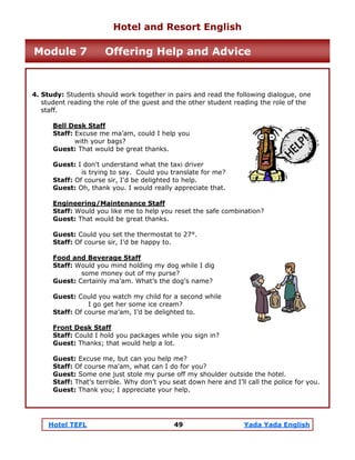 Hotel TEFL 49 Yada Yada English
4. Study: Students should work together in pairs and read the following dialogue, one
student reading the role of the guest and the other student reading the role of the
staff.
Bell Desk Staff
Staff: Excuse me ma’am, could I help you
with your bags?
Guest: That would be great thanks.
Guest: I don't understand what the taxi driver
is trying to say. Could you translate for me?
Staff: Of course sir, I'd be delighted to help.
Guest: Oh, thank you. I would really appreciate that.
Engineering/Maintenance Staff
Staff: Would you like me to help you reset the safe combination?
Guest: That would be great thanks.
Guest: Could you set the thermostat to 27°.
Staff: Of course sir, I’d be happy to.
Food and Beverage Staff
Staff: Would you mind holding my dog while I dig
some money out of my purse?
Guest: Certainly ma’am. What’s the dog’s name?
Guest: Could you watch my child for a second while
I go get her some ice cream?
Staff: Of course ma’am, I’d be delighted to.
Front Desk Staff
Staff: Could I hold you packages while you sign in?
Guest: Thanks; that would help a lot.
Guest: Excuse me, but can you help me?
Staff: Of course ma'am, what can I do for you?
Guest: Some one just stole my purse off my shoulder outside the hotel.
Staff: That’s terrible. Why don’t you seat down here and I’ll call the police for you.
Guest: Thank you; I appreciate your help.
Hotel and Resort English
Module 7 Offering Help and Advice
 