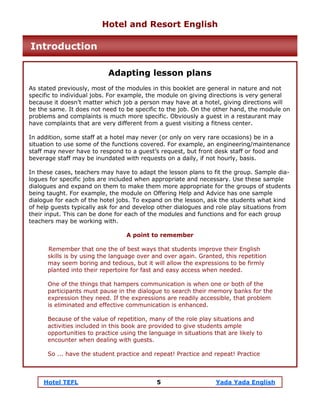 Hotel TEFL 5 Yada Yada English
Adapting lesson plans
As stated previously, most of the modules in this booklet are general in nature and not
specific to individual jobs. For example, the module on giving directions is very general
because it doesn’t matter which job a person may have at a hotel, giving directions will
be the same. It does not need to be specific to the job. On the other hand, the module on
problems and complaints is much more specific. Obviously a guest in a restaurant may
have complaints that are very different from a guest visiting a fitness center.
In addition, some staff at a hotel may never (or only on very rare occasions) be in a
situation to use some of the functions covered. For example, an engineering/maintenance
staff may never have to respond to a guest’s request, but front desk staff or food and
beverage staff may be inundated with requests on a daily, if not hourly, basis.
In these cases, teachers may have to adapt the lesson plans to fit the group. Sample dia-
logues for specific jobs are included when appropriate and necessary. Use these sample
dialogues and expand on them to make them more appropriate for the groups of students
being taught. For example, the module on Offering Help and Advice has one sample
dialogue for each of the hotel jobs. To expand on the lesson, ask the students what kind
of help guests typically ask for and develop other dialogues and role play situations from
their input. This can be done for each of the modules and functions and for each group
teachers may be working with.
A point to remember
Remember that one the of best ways that students improve their English
skills is by using the language over and over again. Granted, this repetition
may seem boring and tedious, but it will allow the expressions to be firmly
planted into their repertoire for fast and easy access when needed.
One of the things that hampers communication is when one or both of the
participants must pause in the dialogue to search their memory banks for the
expression they need. If the expressions are readily accessible, that problem
is eliminated and effective communication is enhanced.
Because of the value of repetition, many of the role play situations and
activities included in this book are provided to give students ample
opportunities to practice using the language in situations that are likely to
encounter when dealing with guests.
So ... have the student practice and repeat! Practice and repeat! Practice
Hotel and Resort English
Introduction
 