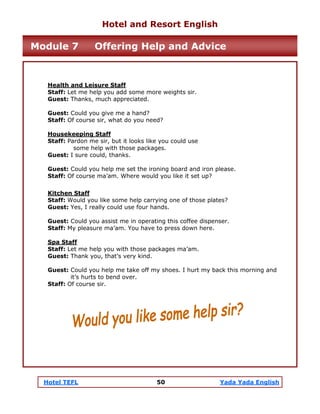 Hotel TEFL 50 Yada Yada English
Health and Leisure Staff
Staff: Let me help you add some more weights sir.
Guest: Thanks, much appreciated.
Guest: Could you give me a hand?
Staff: Of course sir, what do you need?
Housekeeping Staff
Staff: Pardon me sir, but it looks like you could use
some help with those packages.
Guest: I sure could, thanks.
Guest: Could you help me set the ironing board and iron please.
Staff: Of course ma’am. Where would you like it set up?
Kitchen Staff
Staff: Would you like some help carrying one of those plates?
Guest: Yes, I really could use four hands.
Guest: Could you assist me in operating this coffee dispenser.
Staff: My pleasure ma’am. You have to press down here.
Spa Staff
Staff: Let me help you with those packages ma’am.
Guest: Thank you, that’s very kind.
Guest: Could you help me take off my shoes. I hurt my back this morning and
it’s hurts to bend over.
Staff: Of course sir.
Hotel and Resort English
Module 7 Offering Help and Advice
 