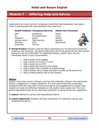 Hotel TEFL 51 Yada Yada English
Listed below are some common vocabulary words that hotel employees may need in
order to assist guests with some problems they may have.
Health Problems Emergency Services Health Care Personnel
cold ambulance doctor
flu fire department nurse
headache police dentist
stomach ache hotel security optician
diarrhea clinic pharmacist
toothache first aid
5. Paired Practice: Practice using the above expressions by role playing the following
situations with a partner, one person taking the role of the guest and the other person
taking the role of a hotel staff. For additional practice, switch roles. Use the
information below in your conversations.
• Help a guest move luggage
• Help a guest put a box in a trunk
• Help a guest use an ATM
• Help a guest that had her purse stolen
• Help a guest carry a handful of shopping bags
• Help a mother carry a baby and push a stroller at the same time
• Help a limping elderly man to the elevator
Advice
Guests, many times being in foreign countries and unfamiliar cultures, may need some
advice or suggestions in certain situations. It is only natural that they would seek
assistance from the hotel staff. Giving sound advice and suggestions to a guest when
needed can make the difference between an OK vacation and a great one. There are
several expressions that can be used when asking for or giving advice and suggestions.
1. Lesson: Asking for, giving, and responding to advice
2. Lesson Objectives: Students will learn expressions for asking for, giving, and
responding to advice.
Hotel and Resort English
Module 7 Offering Help and Advice
 