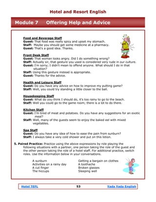 Hotel TEFL 53 Yada Yada English
Food and Beverage Staff
Guest: That food was really spicy and upset my stomach.
Staff: Maybe you should get some medicine at a pharmacy.
Guest: That's a good idea. Thanks.
Front Desk Staff
Guest: That woman looks angry. Did I do something wrong?
Staff: Actually sir, that gesture you used is considered very rude in our culture.
Guest: I'm sorry; I didn't mean to offend anyone. What should I do in that
situation?
Staff: Using this gesture instead is appropriate.
Guest: Thanks for the advice.
Health and Leisure Staff
Guest: Do you have any advice on how to improve my putting game?
Staff: Well, you could try standing a little closer to the ball.
Housekeeping Staff
Guest: What do you think I should do, it’s too rainy to go to the beach.
Staff: Well you could go to the game room; there is a lot to do there.
Kitchen Staff
Guest: I’m tired of meat and potatoes. Do you have any suggestions for an exotic
meal?
Staff: Well, many of the guests seem to enjoy the baked eel with mixed
vegetables.
Spa Staff
Guest: Do you have any idea of how to ease the pain from sunburn?
Staff: I always take a very cold shower and put on this lotion.
5. Paired Practice: Practice using the above expressions by role playing the
following situations with a partner, one person taking the role of the guest and
the other person taking the role of a hotel staff. For additional practice, switch
roles. Use the information below in your conversations.
A sunburn Getting a bargain on clothes
Activities on a rainy day A toothache
A cut finger Broken glasses
The hiccups Sleeping well
Hotel and Resort English
Module 7 Offering Help and Advice
 