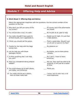Hotel TEFL 56 Yada Yada English
5. Work Sheet 2- Offering Help and Advice
Match the appropriate responses with the questions. Put the correct number of the
question on the line.
1. Why don’t you tell use some of this ___ Of course, but al the pharmacies
sun screen? are closed.
2. You should take a taxi, it's safer. ___ No trouble at all, glad to help.
3. You really shouldn’t have gone to ___ Maybe you’re right, it's just that
all that trouble, but I appreciate it. I hate doctors.
4. I think you should call the police. ___ That's a good idea. Should I put
on all over or just on my face?
5. Thanks for the help with the bags ___ My pleasure sir.
young man.
6. Let me help you with those ___ No thanks, you’ve done plenty
packages ma’am. already.
7. Is there anything else I can help ___ No I can't, I have to leave
you with? tomorrow.
8. Have you considered taking antacid ___ Not me, they won’t be able to do
tablets? anything. It will just be a waste
of time.
9. You could always go to both places, ___ Thank you.
one today, one tomorrow.
10. You really should see a doctor, ___ I know, but it's also very a lot
that cut looks really bad. more expensive.
Hotel and Resort English
Module 7 Offering Help and Advice
 