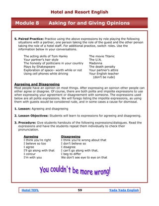 Hotel TEFL 59 Yada Yada English
5. Paired Practice: Practice using the above expressions by role playing the following
situations with a partner, one person taking the role of the guest and the other person
taking the role of a hotel staff. For additional practice, switch roles. Use the
information below in your conversations.
The acting skills of Tom Hanks The movie Titanic
Your partner’s hair style The U.N.
The honesty of politicians in your country Madonna
Plays by Shakespeare The death penalty
Exploration of space– worth while or not Your partner’s attire
Using cell phones while driving Your English teacher
(don’t be rude)
Agreeing and Disagreeing
Most people have an opinion on most things. After expressing an opinion other people can
either agree or disagree. Of course, there are both polite and impolite expressions to use
when expressing your agreement or disagreement with someone. The expressions used
below are all polite expressions. We will forego listing the impolite expressions, as using
them with guests would be considered rude, and in some cases a cause for dismissal.
1. Lesson: Agreeing and disagreeing
2. Lesson Objectives: Students will learn to expressions for agreeing and disagreeing.
3. Procedure: Give students handouts of the following expressions/dialogues. Read the
expressions and have the students repeat them individually to check their
pronunciation.
Agreeing Disagreeing
I think you’re right I think you’re wrong about that
I believe so too I don’t believe so
I agree I disagree
I'll go along with that I can’t go along with that.
I concur I beg to differ
I'm with you We don’t see eye to eye on that
Hotel and Resort English
Module 8 Asking for and Giving Opinions
 