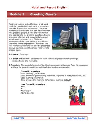 Hotel TEFL 6 Yada Yada English
First impressions last a life time, or at least
until the guests check out, so it is important
to make a good first impression. There are
numerous expressions that can be used when
first greeting people. Some are very formal
and appropriate for greeting guests and some
are more informal and should only be used
with friends or co-workers. Obviously,
employees of the hotel industry should use
the more formal expressions; however, the
less formal expressions will also be presented
to give learners a well balanced repertoire to
choose from.
1. Lesson: Greetings
2. Lesson Objectives: Students will learn various expressions for greetings,
introductions, and farewells.
3. Procedure: Give students handouts of the following expressions/dialogues. Read the expressions
and have the students repeat them individually to check their pronunciation.
Formal Expressions
Good morning (sir/ma'am)
Good afternoon (sir/ma'am). Welcome to (name of hotel/restaurant, etc)
Good evening (sir/ma'am)
How are you this morning (afternoon, evening, today)?
Less Formal Expressions
Hello
Hi
What's up?
How's it going?
Hotel and Resort English
Module 1 Greeting Guests
 