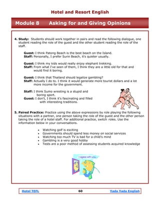 Hotel TEFL 60 Yada Yada English
4. Study: Students should work together in pairs and read the following dialogue, one
student reading the role of the guest and the other student reading the role of the
staff.
Guest: I think Patong Beach is the best beach on the Island.
Staff: Personally, I prefer Surin Beach, it's quieter usually.
Guest: I think my kids would really enjoy elephant trekking.
Staff: From what I've seen of them, I think they are a little old for that and
would find it boring.
Guest: I think that Thailand should legalize gambling?
Staff: Actually I do to. I think it would generate more tourist dollars and a lot
more income for the government.
Staff: I think Sumo wresting is a stupid and
boring sport.
Guest: I don't, I think it's fascinating and filled
with interesting traditions.
5. Paired Practice: Practice using the above expressions by role playing the following
situations with a partner, one person taking the role of the guest and the other person
taking the role of a hotel staff. For additional practice, switch roles. Use the
information below in your conversations.
• Watching golf is exciting
• Governments should spend less money on social services
• Watching too much TV is bad for a child’s mind
• Gambling is a very good hobby
• Tests are a poor method of assessing students acquired knowledge
Hotel and Resort English
Module 8 Asking for and Giving Opinions
 