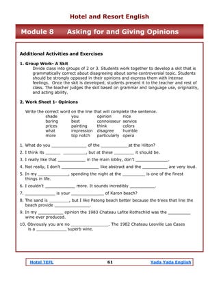Hotel TEFL 61 Yada Yada English
Additional Activities and Exercises
1. Group Work- A Skit
Divide class into groups of 2 or 3. Students work together to develop a skit that is
grammatically correct about disagreeing about some controversial topic. Students
should be strongly opposed in their opinions and express them with intense
feelings. Once the skit is developed, students present it to the teacher and rest of
class. The teacher judges the skit based on grammar and language use, originality,
and acting ability.
2. Work Sheet 1- Opinions
Write the correct word on the line that will complete the sentence.
shade you opinion nice
boring best connoisseur service
prices painting think colors
what impression disagree humble
more top notch particularly opera
1. What do you ______________ of the ___________at the Hilton?
2. I think its ______ _________, but at these ________ it should be.
3. I really like that ___________ in the main lobby, don’t _____________.
4. Not really, I don’t _______________ like abstract and the __________ are very loud.
5. In my ____________, spending the night at the _________ is one of the finest
things in life.
6. I couldn’t ____________ more. It sounds incredibly __________.
7. ____________ is your _____________ of Karon beach?
8. The sand is ________, but I like Patong beach better because the trees that line the
beach provide ______________.
9. In my __________ opinion the 1983 Chateau Lafite Rothschild was the _________
wine ever produced.
10. Obviously you are no _______________. The 1982 Chateau Leoville Las Cases
is a ____________ superb wine.
Hotel and Resort English
Module 8 Asking for and Giving Opinions
 