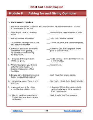 Hotel TEFL 62 Yada Yada English
3. Work Sheet 2- Opinions
Match the appropriate responses with the questions by putting the correct number
of the question on the line.
1. What do you think of the Hilton ___ Obviously you have no sense of style.
hotel?
2. How do you like this dress? ___ Yep, Elvis, without a doubt.
3. Do you think Patong Beach is the ___ I think it’s great, but a little overpriced.
best beach on Phuket?
4. I think all politicians are mainly ___ Generally yes, but it depends on the
concerned about getting pace of the individual.
re-elected and not working
for the people.
5. I disagree. I think polka dot ___ To be honest, I think it makes youl ook
shirts are great. a little chubby.
6. Which massage do you think is ___ No comment.
better for sore muscles- a
Swedish massage or a Thai
massage.
7. Do you agree that swimming is a ___ Both have their strong points.
better workout that walking?
8. I completely agree. There is only ___ Not really, I think Surin Beach is better.
one King.
9. In your opinion, is the Hilton ___ I disagree. I think there are a couple
or the Marriott a better hotel. who actually try to fairly represent
their constituents.
10. Who do you think make better ___ Well, I prefer the Thai message.
English teachers- Americans or
the British?
Hotel and Resort English
Module 8 Asking for and Giving Opinions
 