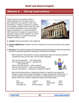 Hotel TEFL 64 Yada Yada English
There may be rare occasions when a
hotel employee has the opportunity to
give instructions to a guest on how to do
something or explain a situation or process.
For example, a Health Center staff may have
to provide instruction on how to operate a
piece of equipment, or a business center
staff may have to explain to a guest how to
operate a copier or FAX machine, or a front
desk staff explain to a guest the process
needed to extend a visa.
1. Lesson: Giving instructions and explaining
2. Lesson Objectives: Students will learn expressions to give instructions and explain
things.
3. Procedure: Give students handouts of the following expressions/dialogues. Read the expressions
and have the students repeat them individually to check their pronunciation.
When asking for instructions or giving explanations there are several standard
expressions that can be used. Look at these examples.
How do you operate ( … this tread mill)?
Can you show me how to ( …operate this
FAX machine)?
What’s the best way to (…hold a putter)?
Do you know how to (... get a visa extended)?
How do I go about (... changing my departure flight)?
When giving instructions or explaining things it is useful to use sequence
markers, words which guide the listener or reader through the instructions. It
is also important to keep the instructions or explanations short and simple.
Some of the more common sequence markers are listed below.
first second third forth
after that next before that then
you begin by the last step is now finally
Hotel and Resort English
Module 9 Giving Instructions
 