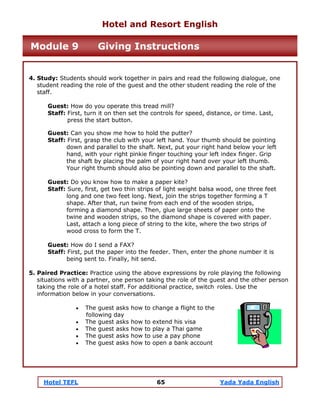 Hotel TEFL 65 Yada Yada English
4. Study: Students should work together in pairs and read the following dialogue, one
student reading the role of the guest and the other student reading the role of the
staff.
Guest: How do you operate this tread mill?
Staff: First, turn it on then set the controls for speed, distance, or time. Last,
press the start button.
Guest: Can you show me how to hold the putter?
Staff: First, grasp the club with your left hand. Your thumb should be pointing
down and parallel to the shaft. Next, put your right hand below your left
hand, with your right pinkie finger touching your left index finger. Grip
the shaft by placing the palm of your right hand over your left thumb.
Your right thumb should also be pointing down and parallel to the shaft.
Guest: Do you know how to make a paper kite?
Staff: Sure, first, get two thin strips of light weight balsa wood, one three feet
long and one two feet long. Next, join the strips together forming a T
shape. After that, run twine from each end of the wooden strips,
forming a diamond shape. Then, glue large sheets of paper onto the
twine and wooden strips, so the diamond shape is covered with paper.
Last, attach a long piece of string to the kite, where the two strips of
wood cross to form the T.
Guest: How do I send a FAX?
Staff: First, put the paper into the feeder. Then, enter the phone number it is
being sent to. Finally, hit send.
5. Paired Practice: Practice using the above expressions by role playing the following
situations with a partner, one person taking the role of the guest and the other person
taking the role of a hotel staff. For additional practice, switch roles. Use the
information below in your conversations.
• The guest asks how to change a flight to the
following day
• The guest asks how to extend his visa
• The guest asks how to play a Thai game
• The guest asks how to use a pay phone
• The guest asks how to open a bank account
Hotel and Resort English
Module 9 Giving Instructions
 