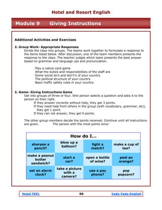 Hotel TEFL 66 Yada Yada English
Additional Activities and Exercises
2. Group Work- Appropriate Responses
Divide the class into groups. The teams work together to formulate a response to
the items listed below. After discussion, one of the team members presents the
response to the class. The teacher judges which team presents the best answer
based on grammar and language use and pronunciation.
Play a native card game
What the duties and responsibilities of the staff are
Some social do’s and don’t’s of your country
The political structure of your country
Basic traffic safety rules in your country
2. Game- Giving Instructions Game
Get into groups of three or four. One person selects a question and asks it to the
person on their right.
If they answer correctly without help, they get 3 points.
If they need help from others in the group (with vocabulary, grammar, etc),
they get 1 point.
If they can not answer, they get 0 points.
The other group members decide the points received. Continue until all instructions
are given. The person with the most points wins!
sharpen a
pencil?
blow up a
balloon?
light a
match?
make a cup of
tea?
make a peanut
butter
sandwich?
start a
car?
open a bottle
of wine?
peel an
orange?
set an alarm
clock?
take a picture
with a
camera?
use a pay
phone?
pop
popcorn?
How do I…
Hotel and Resort English
Module 9 Giving Instructions
 