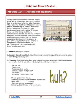 Hotel TEFL 69 Yada Yada English
In any normal conversation between people,
there will be times when one person will not
hear or understand what the other has said.
The probability that this will happen increases
greatly when taking an order in a crowded
restaurant or checking in a group of
boisterous chattering travelers. Of course,
there are other things that hinder
communication besides not hearing someone.
Examples include unknown vocabulary words,
or idiomatic expressions that the listener
does not understand, or the speaker is
just talking way too fast for the listener to
comprehend. Fortunately there are
expressions that can be used to cover
these situations as well.
1. Lesson: Asking for repeats
2. Lesson Objectives: Students will learn expressions to request to someone to repeat
something previously said.
3. Procedure: Give students handouts of the following expressions/dialogues. Read the expressions
and have the students repeat them individually to check their pronunciation.
Excuse me.
Pardon me.
Please say that again.
Can you repeat that please?
I'm sorry.
I'm sorry, I didn't catch that
Please speak more slowly.
I’m sorry; I don’t understand that expression.
What does _________ mean ?
Can you give me an example?
I'm sorry, I don't know what you mean.
Hotel and Resort English
Module 10 Asking for Repeats
 