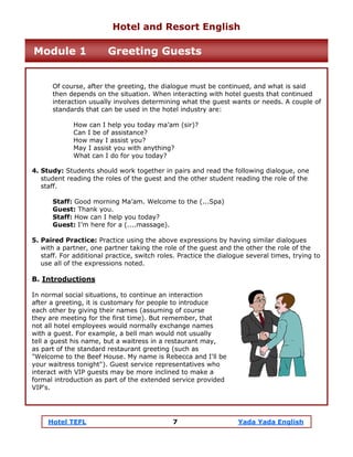 Hotel TEFL 7 Yada Yada English
Of course, after the greeting, the dialogue must be continued, and what is said
then depends on the situation. When interacting with hotel guests that continued
interaction usually involves determining what the guest wants or needs. A couple of
standards that can be used in the hotel industry are:
How can I help you today ma’am (sir)?
Can I be of assistance?
How may I assist you?
May I assist you with anything?
What can I do for you today?
4. Study: Students should work together in pairs and read the following dialogue, one
student reading the roles of the guest and the other student reading the role of the
staff.
Staff: Good morning Ma’am. Welcome to the (...Spa)
Guest: Thank you.
Staff: How can I help you today?
Guest: I’m here for a (....massage).
5. Paired Practice: Practice using the above expressions by having similar dialogues
with a partner, one partner taking the role of the guest and the other the role of the
staff. For additional practice, switch roles. Practice the dialogue several times, trying to
use all of the expressions noted.
B. Introductions
In normal social situations, to continue an interaction
after a greeting, it is customary for people to introduce
each other by giving their names (assuming of course
they are meeting for the first time). But remember, that
not all hotel employees would normally exchange names
with a guest. For example, a bell man would not usually
tell a guest his name, but a waitress in a restaurant may,
as part of the standard restaurant greeting (such as
"Welcome to the Beef House. My name is Rebecca and I'll be
your waitress tonight"). Guest service representatives who
interact with VIP guests may be more inclined to make a
formal introduction as part of the extended service provided
VIP's.
Hotel and Resort English
Module 1 Greeting Guests
 