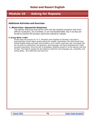 Hotel TEFL 71 Yada Yada English
Additional Activities and Exercises
1. Whole Class- Appropriate Responses
The teacher should go around the room and ask students questions that have
difficult vocabulary, are mumbled, or are incomprehensible. Say it so they are
forced to practice the phrases used when asking for repeats.
2. Group Work- A Skit
Divide class into groups of 2 or 3. Students work together to develop a skit that is
grammatically correct about guests asking for repeats. Remember, the staff should have
limited English ability and poor pronunciation, so no matter what they say, the guests still
do not seem to understand. Use gestures, sign language, and facial expressions to make
yourself understood. Once the skit is developed, students present it to the teacher and rest
of class. The teacher judges the skit based on grammar and language use, originality, and
acting ability. Be a little silly and have fun!
Hotel and Resort English
Module 10 Asking for Repeats
 