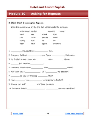Hotel TEFL 72 Yada Yada English
3. Work Sheet 1- Asking for Repeats
Write the correct word on the line that will complete the sentence.
understand pardon meaning repeat
spell say speak that
can could excuse need
slowly how in do
hear what again question
1. __________ me, could you ____________ that.
2. I’m sorry, I did not ____________ you. Please ____________ that again.
3. My English is poor, could you __________ more _________ please.
4. _______ you say that ____________?
5. I’m sorry, Tinsel town? ___________ does _________________ mean?
6. May I ask you a ______________? Do I __________ my passport?
7. ________ do you say kneecap _________ Thai?
8. How _________ you ____________ ‘emergency’ in English?
9. ‘Excuse me’ and ‘__________ me’ have the same ______________.
10. I’m sorry, I don’t ________________. ___________ you rephrase that?
Hotel and Resort English
Module 10 Asking for Repeats
 
