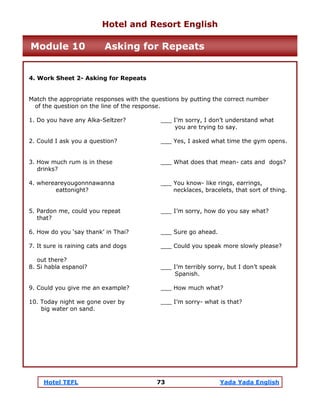 Hotel TEFL 73 Yada Yada English
4. Work Sheet 2- Asking for Repeats
Match the appropriate responses with the questions by putting the correct number
of the question on the line of the response.
1. Do you have any Alka-Seltzer? ___ I’m sorry, I don’t understand what
you are trying to say.
2. Could I ask you a question? ___ Yes, I asked what time the gym opens.
3. How much rum is in these ___ What does that mean- cats and dogs?
drinks?
4. whereareyougonnnawanna ___ You know- like rings, earrings,
eattonight? necklaces, bracelets, that sort of thing.
5. Pardon me, could you repeat ___ I’m sorry, how do you say what?
that?
6. How do you ‘say thank’ in Thai? ___ Sure go ahead.
7. It sure is raining cats and dogs ___ Could you speak more slowly please?
out there?
8. Si habla espanol? ___ I’m terribly sorry, but I don’t speak
Spanish.
9. Could you give me an example? ___ How much what?
10. Today night we gone over by ___ I’m sorry- what is that?
big water on sand.
Hotel and Resort English
Module 10 Asking for Repeats
 