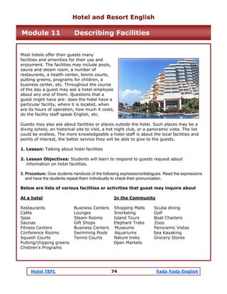 Hotel TEFL 74 Yada Yada English
Most hotels offer their guests many
facilities and amenities for their use and
enjoyment. The facilities may include pools,
sauna and steam room, a number of
restaurants, a health center, tennis courts,
putting greens, programs for children, a
business center, etc. Throughout the course
of the day a guest may ask a hotel employee
about any one of them. Questions that a
guest might have are: does the hotel have a
particular facility, where it is located, when
are its hours of operation, how much it costs,
do the facility staff speak English, etc.
Guests may also ask about facilities or places outside the hotel. Such places may be a
diving school, an historical site to visit, a hot night club, or a panoramic vista. The list
could be endless. The more knowledgeable a hotel staff is about the local facilities and
points of interest, the better service they will be able to give to the guests.
1. Lesson: Talking about hotel facilities
2. Lesson Objectives: Students will learn to respond to guests request about
information on hotel facilities.
3. Procedure: Give students handouts of the following expressions/dialogues. Read the expressions
and have the students repeat them individually to check their pronunciation.
Below are lists of various facilities or activities that guest may inquire about
At a hotel In the Community
Restaurants Business Centers Shopping Malls Scuba diving
Cafés Lounges Snorkeling Golf
Spas Steam Rooms Island Tours Boat Charters
Saunas Gift Shops Elephant Treks Zoos
Fitness Centers Business Centers Museums Panoramic Vistas
Conference Rooms Swimming Pools Aquariums Sea Kayaking
Squash Courts Tennis Courts Nature treks Grocery Stores
Putting/chipping greens Open Markets
Children's Programs
Hotel and Resort English
Module 11 Describing Facilities
 
