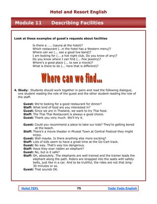 Hotel TEFL 75 Yada Yada English
Look at these examples of guest’s requests about facilities
Is there a ….. (sauna at the hotel)?
Which restaurant (…in the hotel has a Western menu)?
Where can we (... see a good live band)?
I am looking for (... a hot night club. Do you know of any)?
Do you know where I can find (... fine jewelry)?
Where's a good place (... to see a movie)?
What is there to do (... here that is different)?
4. Study: Students should work together in pairs and read the following dialogue,
one student reading the role of the guest and the other student reading the role of
the staff.
Guest: We’re looking for a good restaurant for dinner?
Staff: What kind of food are you interested in?
Guest: Since we are in Thailand, we want to try Thai food.
Staff: The Thai Thai Restaurant is always a good choice.
Guest: Thank you very much. We’ll try it.
Guest: Could you recommend a place to take our kids? They’re getting bored
at the beach.
Staff: There’s a movie theater in Phuket Town at Central Festival they might
enjoy.
Guest: Well maybe. Is there anything else more exciting?
Staff: Lots of kids seem to have a great time at the Go-Cart track.
Guest: No way. That’s way too dangerous.
Staff: Have they ever ridden an elephant?
Guest: No, but is it safe?
Staff: Oh, absolutely. The elephants are well trained and the trainer leads the
elephant along the path. Riders are strapped into the seats with safety
belts, just like in a car. And to be truthful, the rides are not that long-
30 minutes or so.
Guest: That sounds OK.
Hotel and Resort English
Module 11 Describing Facilities
 