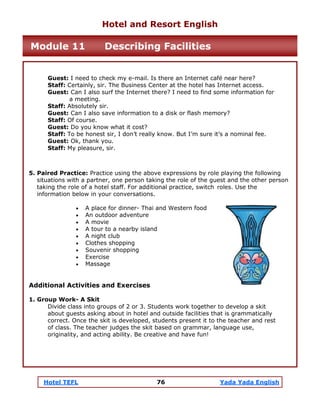 Hotel TEFL 76 Yada Yada English
Guest: I need to check my e-mail. Is there an Internet café near here?
Staff: Certainly, sir. The Business Center at the hotel has Internet access.
Guest: Can I also surf the Internet there? I need to find some information for
a meeting.
Staff: Absolutely sir.
Guest: Can I also save information to a disk or flash memory?
Staff: Of course.
Guest: Do you know what it cost?
Staff: To be honest sir, I don’t really know. But I’m sure it’s a nominal fee.
Guest: Ok, thank you.
Staff: My pleasure, sir.
5. Paired Practice: Practice using the above expressions by role playing the following
situations with a partner, one person taking the role of the guest and the other person
taking the role of a hotel staff. For additional practice, switch roles. Use the
information below in your conversations.
• A place for dinner- Thai and Western food
• An outdoor adventure
• A movie
• A tour to a nearby island
• A night club
• Clothes shopping
• Souvenir shopping
• Exercise
• Massage
Additional Activities and Exercises
1. Group Work- A Skit
Divide class into groups of 2 or 3. Students work together to develop a skit
about guests asking about in hotel and outside facilities that is grammatically
correct. Once the skit is developed, students present it to the teacher and rest
of class. The teacher judges the skit based on grammar, language use,
originality, and acting ability. Be creative and have fun!
Hotel and Resort English
Module 11 Describing Facilities
 