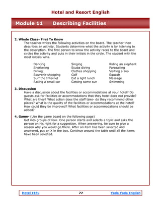 Hotel TEFL 77 Yada Yada English
2. Whole Class- First To Know
The teacher writes the following activities on the board. The teacher then
describes an activity. Students determine what the activity is by listening to
the description. The first person to know the activity races to the board and
circles the activity and puts in their initials in the circle. The student with the
most initials wins.
Dancing Singing Riding an elephant
Snorkeling Scuba diving Parasailing
Dining Clothes shopping Visiting a zoo
Souvenir shopping Golf Squash
Surf the Internet Eat a light lunch Massage
Racing a small car Getting some sun Swimming
3. Discussion
Have a discussion about the facilities or accommodations at your hotel? Do
guests ask for facilities or accommodations that they hotel does not provide?
What are they? What action does the staff take- do they recommend other
places? What is the quality of the facilities or accommodations at the hotel?
How could they be improved? What facilities or accommodations should be
added?
4. Game- (Use the game board on the following page)
Get into groups of four. One person starts and selects a topic and asks the
person on his right for a suggestion. When answering, be sure to give a
reason why you would go there. After an item has been selected and
answered, put an X in the box. Continue around the table until all the items
have been selected.
Hotel and Resort English
Module 11 Describing Facilities
 