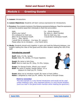 Hotel TEFL 8 Yada Yada English
1. Lesson: Introductions
2. Lesson Objectives: Students will learn various expressions for introductions.
3. Procedure: Give students handouts of the following expressions/dialogues. Read the expressions
and have the students repeat them individually to check their pronunciation.
Hello I’m …(Emily Pearson)
What’s your name? My name is…(Bob Friendly)
It’s a pleasure to meet you. Nice to meet you, too.
Allow me to introduce myself. I would like to introduce myself.
This is … (Mrs. Harris)
I would like to introduce… (my boss, Mr. Larson).
Please allow me to introduce ... (my friend John).
4. Study: Students should work together in pairs and read the following dialogue, one
student reading the roles of the guest and the other student reading the role of the
staff.
Introducing yourself
Staff: Hello, I’m Ms. Jandee.
Guest: Hello, Ms. Jandee, I’m Susan Appleton.
Guest: My name is John Grey.
Staff: Nice to meet you Mr. Grey, I’m Mrs. Sukjoy.
Guest: I’m George Franks. What's your name?
Staff: My name is Sopida, Sopida Hakam. It’s a
pleasure to meet you Mr. Franks.
Guest: Allow me to introduce myself. My name is Frank Jeffers.
Helen: I delighted to meet you Mr. Jeffers. My name is Pornpan Orasa.
Point to remember
This last example is a very formal introduction and would not be used
unless meeting a very, very important person in a very formal situation
(such as a ball in the government mansion while meeting the governor).
Hotel and Resort English
Module 1 Greeting Guests
 