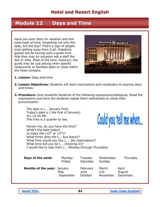 Hotel TEFL 81 Yada Yada English
Have you ever been on vacation and lost
total track of time, forgetting not only the
date, but the day? That's a sign of people
truly getting away from it all. Hopefully
guests will be having such a great time
that they may on occasion ask a staff the
day or date. Most of the time, however, the
guest may be just asking when specific
restaurants or facilities open or close within
the hotel complex.
1. Lesson: Days and time
2. Lesson Objectives: Students will learn expressions and vocabulary to express days
and times.
3. Procedure: Give students handouts of the following expressions/dialogues. Read the
expressions and have the students repeat them individually to check their
pronunciation.
The date is (... January first)
Today's date is ( the first of January)
It's 12:45 PM
The time is a quarter to two.
Parson me, do you have the time?
What’s the date today?
Is today the (12th
or 13th
)?
What times does the (... bus leave)?
What time would you like (.... the reservation)?
What time will you be (... checking in)?
I would like to stay from (... Monday through Thursday).
Days of the week: Monday Tuesday Wednesday Thursday
Friday Saturday Sunday
Months of the year: January February March April
May June July August
September October November December.
Hotel and Resort English
Module 12 Days and Time
 