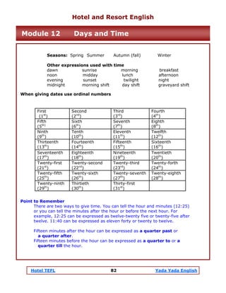 Hotel TEFL 82 Yada Yada English
Seasons: Spring Summer Autumn (fall) Winter
Other expressions used with time
dawn sunrise morning breakfast
noon midday lunch afternoon
evening sunset twilight night
midnight morning shift day shift graveyard shift
When giving dates use ordinal numbers
Point to Remember
There are two ways to give time. You can tell the hour and minutes (12:25)
or you can tell the minutes after the hour or before the next hour. For
example, 12:25 can be expressed as twelve-twenty five or twenty-five after
twelve. 11:40 can be expressed as eleven forty or twenty to twelve.
Fifteen minutes after the hour can be expressed as a quarter past or
a quarter after.
Fifteen minutes before the hour can be expressed as a quarter to or a
quarter till the hour.
First
(1st
)
Second
(2nd
)
Third
(3rd
)
Fourth
(4th
)
Fifth
(5th)
Sixth
(6th
)
Seventh
(7th
)
Eighth
(8th
)
Ninth
(9th
)
Tenth
(10th
)
Eleventh
(11th
)
Twelfth
(12th
)
Thirteenth
(13th
)
Fourteenth
(14th
)
Fifteenth
(15th
)
Sixteenth
(16th
)
Seventeenth
(17th
)
Eighteenth
(18th
)
Nineteenth
(19th
)
Twentieth
(20th
)
Twenty-first
(21st
)
Twenty-second
(22nd
)
Twenty-third
(23rd
)
Twenty-forth
(24th
)
Twenty-fifth
(25th
)
Twenty-sixth
(26th
)
Twenty-seventh
(27th
)
Twenty-eighth
(28th
)
Twenty-ninth
(29th
)
Thirtieth
(30th
)
Thirty-first
(31st
)
Hotel and Resort English
Module 12 Days and Time
 