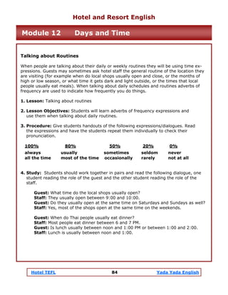 Hotel TEFL 84 Yada Yada English
Talking about Routines
When people are talking about their daily or weekly routines they will be using time ex-
pressions. Guests may sometimes ask hotel staff the general routine of the location they
are visiting (for example when do local shops usually open and close, or the months of
high or low season, or what time it gets dark and light outside, or the times that local
people usually eat meals). When talking about daily schedules and routines adverbs of
frequency are used to indicate how frequently you do things.
1. Lesson: Talking about routines
2. Lesson Objectives: Students will learn adverbs of frequency expressions and
use them when talking about daily routines.
3. Procedure: Give students handouts of the following expressions/dialogues. Read
the expressions and have the students repeat them individually to check their
pronunciation.
100% 80% 50% 20% 0%
always usually sometimes seldom never
all the time most of the time occasionally rarely not at all
4. Study: Students should work together in pairs and read the following dialogue, one
student reading the role of the guest and the other student reading the role of the
staff.
Guest: What time do the local shops usually open?
Staff: They usually open between 9:00 and 10:00.
Guest: Do they usually open at the same time on Saturdays and Sundays as well?
Staff: Yes, most of the shops open at the same time on the weekends.
Guest: When do Thai people usually eat dinner?
Staff: Most people eat dinner between 6 and 7 PM.
Guest: Is lunch usually between noon and 1:00 PM or between 1:00 and 2:00.
Staff: Lunch is usually between noon and 1:00.
Hotel and Resort English
Module 12 Days and Time
 