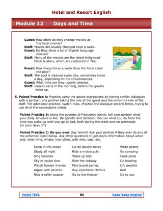 Hotel TEFL 85 Yada Yada English
Guest: How often do they change movies at
the local cinema?
Staff: Movies are usually changed once a week.
Guest: Do they show a lot of English language
movies?
Staff: Many of the movies are the latest Hollywood
block busters, which are captioned in Thai.
Guest: How many times a week does the hotel clean
the pool?
Staff: The pool is cleaned every day, sometimes twice
a day, depending on the circumstances.
Guest: What time are they usually cleaned.
Staff: Usually early in the morning, before the guests
wake up.
5. Paired Practice A: Practice using the above expressions by having similar dialogues
with a partner, one partner taking the role of the guest and the other the role of the
staff. For additional practice, switch roles. Practice the dialogue several times, trying to
use all of the expressions noted.
Paired Practice B: Using the adverbs of frequency above, tell your partner what
your daily schedule is like. Be specific and detailed. Discuss what you do from the
time you wake up until you go to bed, both during the week and on weekends
(or your days off).
Paired Practice C: Do you ever play tennis? Ask your partner if they ever do any of
the activities listed below. Ask other questions to get more information about when
and, what time, where, how often, with who, cost, etc.
Swim in the ocean Go on double dates Write poetry
Study all night Ride a motorcycle Go camping
Sing karaoke Wake up late Cook pizza
Sky or scuba dive Ride the subway Go bowling
Watch foreign movies Play board games Lift weights
Argue with parents Buy expensive clothes Knit
Ride a roller coaster Go to the theater Go to zoo
Hotel and Resort English
Module 12 Days and Time
 