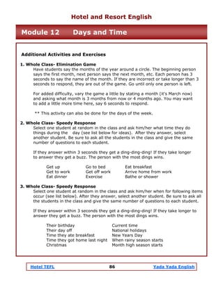 Hotel TEFL 86 Yada Yada English
Additional Activities and Exercises
1. Whole Class- Elimination Game
Have students say the months of the year around a circle. The beginning person
says the first month, next person says the next month, etc. Each person has 3
seconds to say the name of the month. If they are incorrect or take longer than 3
seconds to respond, they are out of the game. Go until only one person is left.
For added difficulty, vary the game a little by stating a month (it's March now)
and asking what month is 3 months from now or 4 months ago. You may want
to add a little more time here, say 6 seconds to respond.
** This activity can also be done for the days of the week.
2. Whole Class- Speedy Response
Select one student at random in the class and ask him/her what time they do
things during the day (see list below for ideas). After they answer, select
another student. Be sure to ask all the students in the class and give the same
number of questions to each student.
If they answer within 3 seconds they get a ding-ding-ding! If they take longer
to answer they get a buzz. The person with the most dings wins.
Get up Go to bed Eat breakfast
Get to work Get off work Arrive home from work
Eat dinner Exercise Bathe or shower
3. Whole Class- Speedy Response
Select one student at random in the class and ask him/her when for following items
occur (see list below). After they answer, select another student. Be sure to ask all
the students in the class and give the same number of questions to each student.
If they answer within 3 seconds they get a ding-ding-ding! If they take longer to
answer they get a buzz. The person with the most dings wins.
Their birthday Current time
Their day off National holidays
Time they ate breakfast New Years Day
Time they got home last night When rainy season starts
Christmas Month high season starts
Hotel and Resort English
Module 12 Days and Time
 