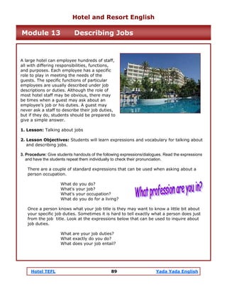 Hotel TEFL 89 Yada Yada English
A large hotel can employee hundreds of staff,
all with differing responsibilities, functions,
and purposes. Each employee has a specific
role to play in meeting the needs of the
guests. The specific functions of particular
employees are usually described under job
descriptions or duties. Although the role of
most hotel staff may be obvious, there may
be times when a guest may ask about an
employee’s job or his duties. A guest may
never ask a staff to describe their job duties,
but if they do, students should be prepared to
give a simple answer.
1. Lesson: Talking about jobs
2. Lesson Objectives: Students will learn expressions and vocabulary for talking about
and describing jobs.
3. Procedure: Give students handouts of the following expressions/dialogues. Read the expressions
and have the students repeat them individually to check their pronunciation.
There are a couple of standard expressions that can be used when asking about a
person occupation.
What do you do?
What's your job?
What's your occupation?
What do you do for a living?
Once a person knows what your job title is they may want to know a little bit about
your specific job duties. Sometimes it is hard to tell exactly what a person does just
from the job title. Look at the expressions below that can be used to inquire about
job duties.
What are your job duties?
What exactly do you do?
What does your job entail?
Hotel and Resort English
Module 13 Describing Jobs
 