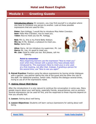 Hotel TEFL 9 Yada Yada English
Introducing others: On occasion, you may find yourself in a situation where
you have to introduce one person to another. Look at these possible
expressions that are used for this.
Peter: Sam Kellogg, I would like to introduce Miss Helen Cranston.
Sam: Hello Miss Cranston, nice to meet you.
Helen: Nice to meet you too Mr. Kellogg.
Bob: Min Ju, this is my friend Betty Watson.
Min Ju: Hi Ms. Watson, a pleasure to meet you.
Betty: Same here.
Alice: Harry, let me introduce my supervisor, Mr. Lee
Harry: Mr. Lee, it’s good to meet you.
Mr. Lee: Good to meet you too. But please, call me
Sammy.
Point to remember
Many beginning learners use the expression “Nice to meet you”
even when they interact with a person they have already been
introduced to. This expression (Nice to meet you) is only used
at a first meeting, not after that. Instead, if greeting a person for
the second time, use “Nice to see you again”
5. Paired Practice: Practice using the above expressions by having similar dialogues
with a partner, one partner taking the role of the guest and the other the role of
the staff. For additional practice, switch roles. Practice the dialogue several times,
trying to use all of the expressions noted.
C. Asking About Well Being
After the introductions it is only natural to continue the conversation in some way. Many
people inquire about your well being, especially friends, acquaintances, and co-workers.
Several expressions can be used for this, and the responses to these inquiries depend on
how you actually feel.
1. Lesson: Asking about well being
2. Lesson Objectives: Students will learn various expressions for asking about well
being.
Hotel and Resort English
Module 1 Greeting Guests
 