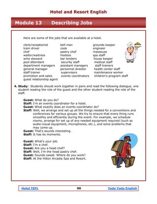 Hotel TEFL 90 Yada Yada English
Here are some of the jobs that are available at a hotel.
clerk/receptionist bell man grounds keeper
tram driver cook engineer
chef pastry chef masseuse
waiter/waitress hostess spa staff
wine steward bar tenders house keeper
pool attendant security staff medical staff
department managers assistant managers staff trainers
general manager personnel director health center staff
staff trainer supervisors maintenance worker
promotion and sales events coordinators children's program staff
guest relationship agent
4. Study: Students should work together in pairs and read the following dialogue, one
student reading the role of the guest and the other student reading the role of the
staff.
Guest: What do you do?
Staff: I'm an events coordinator for a hotel.
Guest: What exactly does an events coordinator do?
Staff: Well, we arrange and set up all the things needed for a conventions and
conferences for various groups. We try to ensure that every thing runs
smoothly and efficiently during the event. For example, we schedule
rooms, arrange for set up of any needed equipment required (such as
audio-visual equipment, microphones, etc.), and solve problems that
may come up.
Guest: That's sounds interesting.
Staff: It has its moments.
Guest: What's your job.
Staff: I'm a chef.
Guest: Are you a head chef?
Staff: Well, I'm the head pastry chef.
Guest: Sounds sweet. Where do you work?
Staff: At the Hilton Arcadia Spa and Resort.
Hotel and Resort English
Module 13 Describing Jobs
 