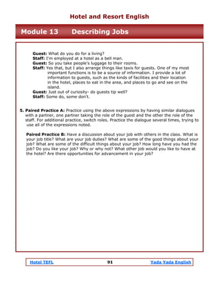 Hotel TEFL 91 Yada Yada English
Guest: What do you do for a living?
Staff: I'm employed at a hotel as a bell man.
Guest: So you take people's luggage to their rooms.
Staff: Yes that, but I also arrange things like taxis for guests. One of my most
important functions is to be a source of information. I provide a lot of
information to guests, such as the kinds of facilities and their location
in the hotel, places to eat in the area, and places to go and see on the
island.
Guest: Just out of curiosity- do guests tip well?
Staff: Some do, some don't.
5. Paired Practice A: Practice using the above expressions by having similar dialogues
with a partner, one partner taking the role of the guest and the other the role of the
staff. For additional practice, switch roles. Practice the dialogue several times, trying to
use all of the expressions noted.
Paired Practice B: Have a discussion about your job with others in the class. What is
your job title? What are your job duties? What are some of the good things about your
job? What are some of the difficult things about your job? How long have you had the
job? Do you like your job? Why or why not? What other job would you like to have at
the hotel? Are there opportunities for advancement in your job?
Hotel and Resort English
Module 13 Describing Jobs
 