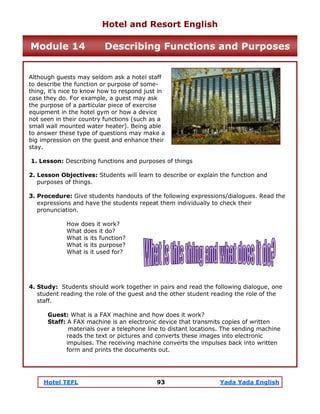 Hotel TEFL 93 Yada Yada English
Although guests may seldom ask a hotel staff
to describe the function or purpose of some-
thing, it's nice to know how to respond just in
case they do. For example, a guest may ask
the purpose of a particular piece of exercise
equipment in the hotel gym or how a device
not seen in their country functions (such as a
small wall mounted water heater). Being able
to answer these type of questions may make a
big impression on the guest and enhance their
stay.
1. Lesson: Describing functions and purposes of things
2. Lesson Objectives: Students will learn to describe or explain the function and
purposes of things.
3. Procedure: Give students handouts of the following expressions/dialogues. Read the
expressions and have the students repeat them individually to check their
pronunciation.
How does it work?
What does it do?
What is its function?
What is its purpose?
What is it used for?
4. Study: Students should work together in pairs and read the following dialogue, one
student reading the role of the guest and the other student reading the role of the
staff.
Guest: What is a FAX machine and how does it work?
Staff: A FAX machine is an electronic device that transmits copies of written
materials over a telephone line to distant locations. The sending machine
reads the text or pictures and converts these images into electronic
impulses. The receiving machine converts the impulses back into written
form and prints the documents out.
Hotel and Resort English
Module 14 Describing Functions and Purposes
 