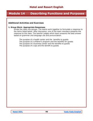 Hotel TEFL 95 Yada Yada English
Additional Activities and Exercises
1. Group Work- Appropriate Responses
Divide the class into groups. The teams work together to formulate a response to
the items listed below. After discussion, one of the team members presents the
response to the class. The teacher judges which team presents the best answer
based on grammar and language use and pronunciation.
The purpose of a health center and the benefits to guests
The purpose of a children's program and the benefits for guests
The purpose of a business center and the benefits to guests
The purpose of a spa and the benefit to guests
Hotel and Resort English
Module 14 Describing Functions and Purposes
 