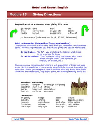 Hotel TEFL 97 Yada Yada English
Prepositions of location used when giving directions
go straight go to right left
cross on your right on your left beside
next to behind across from in front of
on the corner of (to be very specific NE, SE, NW, SW corners)
Point to Remember (Suggestions for giving directions)
Giving street directions is really very easy when you remember to follow these
points. When giving directions you are actually giving two sets of instructions.
In the first set- "Go To" - you are telling the listener what street
to go to or how far to go.
In the second set- "Then"- you are telling the listener what to do
when they get there. (turn right/left, go
straight, on the left, etc.)
Giving even very complicated directions is just a repetition of these two basic
steps. Another good idea is to use easily identifiable landmarks; instead of the
amount of time to get someplace (time is relative, after all). Easily identifiable
landmarks are street lights, stop signs, parks, tall building standing alone, etc.
Additional Vocabulary
sidewalk footpath no through way (road)
pedestrian main road street
avenue boulevard round about
dead end cul de sac pavement
Land marks
art gallery bridge castle temple
cathedral cinema zoo department store
museum opera house post office police station
fire station railway bus station train station
traffic light stop light stop sign T-junction
Hotel and Resort English
Module 15 Giving Directions
 