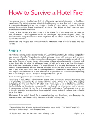 †
How to Survive a Hotel Fire
Have you ever been in a hotel during a fire? It is a frightening experience, but one that you should start
preparing for. The majority of people who die in hotel fires need not have done so. It is quite common
to be unprepared to deal with such an emergency. Hotels, of course, have no excuse for being ill-
prepared, but you cannot depend on their staffs in case of a fire. History has shown that some hotels
won’t even call the Fire Department.
Contrary to what you have seen on television or in the movies, fire is unlikely to chase you down and
burn you to death. It’s the byproducts of fire that can kill you. Superheated fire gases (smoke) and
panic are almost always the causes of death, long before the fire arrives, if it ever does. This is very
important to understand.
To survive a hotel fire, you must know how to avoid smoke and panic. With this in mind, here are a
few tips:



Smoke
Where there is smoke, there is not necessarily fire. A smoldering mattress, for instance, will produce
great amounts of smoke. Air conditioning and air exchange systems will sometimes pick up smoke
from one room and carry it to other rooms or floors. In any case, your prime objective should still be to
leave at the first sign of smoke. Smoke, being warmer, will start accumulating at the ceiling and work
its way down. The first thing you will notice is that you will not be able to see Exit signs. Another
thing about smoke you should be aware of is how irritating it is to the eyes. The problem is that your
eyes will only take so much irritation, and then they close. Try all you want, you won’t be able to open
them if there is still smoke in the area. It is one of your body’s compensatory mechanisms. Lastly, the
fresh air you want to breathe is at or near the floor. Get on your hands and knees (or stomach) and stay
there as you make you way out. Those who don’t probably won’t get far.
Think about this poor man’s predicament for a moment:
He wakes up at 2:30 A.M. to a smell of smoke. He puts on his trousers and runs into the hallway, only
to be greeted by heavy smoke. He has no idea where the exit is. He runs to the right. He’s coughing
and gagging, his eyes hurt. Where is it? Where is it!? Panic begins to set in. At about the same time
that he thinks he may be going the wrong way, his eyes close. He can’t find his way back to his room
(it wasn’t so bad in there). His chest hurts, he desperately needs oxygen. Total panic sets in as he runs
in the other direction. He is completely disorientated. He cannot hold his breath any longer. We find
him at 2:50. Dead.
What caused all the smoke? A small fire in a room where they store the roll-away beds. Remember, the
presence of smoke does not necessarily mean that the hotel is burning down.



†
 Excerpted/edited from “Warning: hotels could be hazardous to your health …”, by Retired Captain R.H.
Kauffman of the Los Angeles County Fire Department.

For additional travel information, visit: OneBag.com                                        Page 1 of 5
 