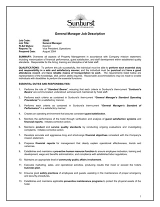 General Manager Job Description

Job Code:             50000
Job Title:            General Manager
FLSA Status:          Exempt
Reports To:           Vice President, Operations
Prepared Date:        August 2004

SUMMARY: Oversees all aspects of Property Management in accordance with Company mission statement,
including maximization of financial performance, guest satisfaction, and staff development within established quality
standards. Responsible for the hiring, training and discipline of all hotel staff.

QUALIFICATIONS: To perform this job successfully, the individual must be able to perform each essential duty
and responsibility in a safe and satisfactory manner, and the individual must be punctual and have a good
attendance record, and have reliable means of transportation to work. The requirements listed below are
representative of the knowledge, skill, and/or ability required. Reasonable accommodations may be made to enable
individuals with disabilities to perform the essential functions.

ESSENTIAL DUTIES AND RESPONSIBILITIES:

1.   Performs the role of “Standard Bearer”, ensuring that each criteria in Sunburst’s then-current “Sunburst’s
     Basics” are communicated, understood, achieved and maintained by hotel staff.

2.   Performs each criteria as contained in Sunburst’s then-current “General Manager’s Standard Operating
     Procedures” in a satisfactory manner.

3.   Performs each criteria as contained in Sunburst’s then-current “General Manager’s Standard of
     Performance” in a satisfactory manner.

4.   Creates an operating environment that assures consistent guest satisfaction.

5.   Monitors the performance of the hotel through verification and analysis of guest satisfaction systems and
     financial reports. Initiates corrective action.

6.   Maintains product and service quality standards by conducting ongoing evaluations and investigating
     complaints. Initiates corrective action.

7.   Develops accurate and aggressive long and short-range financial objectives consistent with the Company's
     mission statement.

8.   Prepares financial reports for management that clearly explain operational effectiveness, trends and
     variances.

9.   Establishes and maintains a pro-active human resource function to ensure employee motivation, training and
     development, wage and benefits administration, and compliance with established labor regulations.

10. Maintains an appropriate level of community public affairs involvement.

11. Executes marketing, sales, and operational activities, producing results that meet or exceed the hotel’s
    business plan.

12. Ensures good safety practices of employees and guests, assisting in the maintenance of proper emergency
    and security procedures.

13. Establishes and maintains applicable preventive maintenance programs to protect the physical assets of the
    hotel.




                                                                                                                   1
 