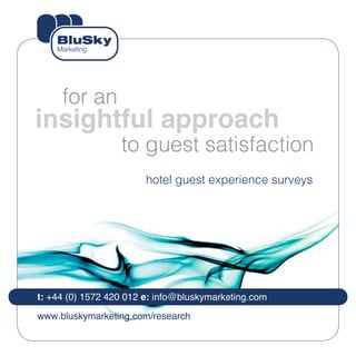for an
insightful approach
                  to guest satisfaction
                        hotel guest experience surveys




t: +44 (0) 1572 420 012 e: info@bluskymarketing.com

www.bluskymarketing.com/research
 