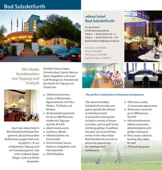 Bad Salzdetfurth
                                                                   relexa hotel
                                                                   Bad Salzdetfurth
                                                                   An der Peesel 1
                                                                   31162 Bad Salzdetfurth
                                                                   Telefon + 49 (0) 50 63 | 29 – 0
                                                                   Telefax + 49 (0) 50 63 | 29 – 113
                                                                   BadSalzdetfurth@relexa-hotel.de


                                                                   Amadeus: LMHAJREL
                                                                   Sabre: LM44401
                                                                   Worldspan: LMHAJRE
                                                                   Apollo/Galileo: LM96310




           Die ideale             Darüber hinaus tragen
                                  Schwimmbad, Sauna, Beauty-
        Kombination               Salon, Kegelbahn und unser
      von Tagung und              Golf-Package zur Attraktivität
             Freizeit             des Hotels für Tagung und
                                  Freizeit bei.

                                  ■   128 Komfortzimmer,           The perfect combination of business and pleasure
                                      Suiten, 2 Maisonette-
                                      Appartements mit Föhn,       The relexa hotel Bad                ■	   128 rooms, suites,
                                      Telefon, TV, Radio und       Salzdetfurth provides pro-               2 maisonette apartments
                                      Minibar                      grams specifically tailored         ■    16 function rooms for
                                  ■   16 Veranstaltungsräume       to individual needs.                     up to 400 persons,
                                      für bis zu 400 Personen,     A successful meeting also                W-LAN
                                      modernste Tagungs-           includes a variety of leisure       ■    »Kaminrestaurant«,
                                      technik, W-LAN               activities, such as golf, tennis         »Beisl« restaurant,
      Auch das relexa hotel in    ■   »Kaminrestaurant«            and hang gliding. In addition,           »Marktstüberl« with
 Bad Salzdetfurth bietet Pro-     ■   Gasthaus »Beisl«             the pool, sauna and fitness              garden restaurant
  gramme, die auf besondere       ■   »Marktstüberl« mit           center at the relexa hotel          ■    Pool, sauna, solarium,
Bedürfnisse ausgerichtet sind.        Gartenlokal                  Bad Salzdetfurth provide an              bowling alley, bikes
            So gehört z. B. zur   ■   Schwimmbad, Sauna,           attractive opportunity                   for rent
   erfolgreichen Tagung auch          Solarium, Kegelbahn und      for meetings and                    ■    250 parking spaces
   ein Freizeitprogramm, das          Fahrradverleih               conferences.
         unter anderem Segel-     ■   250 Parkplätze
      fliegen, Golf und Tennis
                    beinhaltet.
 