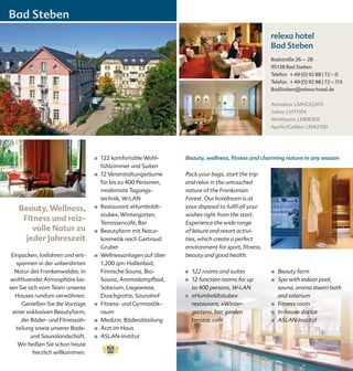 Bad Steben
                                                                                                   relexa hotel
                                                                                                   Bad Steben
                                                                                                   Badstraße 26 – 28
                                                                                                   95138 Bad Steben
                                                                                                   Telefon + 49 (0) 92 88 | 72 – 0
                                                                                                   Telefax + 49 (0) 92 88 | 72 – 113
                                                                                                   BadSteben@relexa-hotel.de


                                                                                                   Amadeus: LMHOQ359
                                                                                                   Sabre: LM11104
                                                                                                   Worldspan: LM08359
                                                                                                   Apollo/Galileo: LM42100




                                 ■   122 komfortable Wohl-      Beauty, wellness, fitness and charming nature in any season
                                     fühlzimmer und Suiten
                                 ■   12 Veranstaltungsräume     Pack your bags, start the trip
                                     für bis zu 400 Personen,   and relax in the untouched
                                     modernste Tagungs-         nature of the Frankonian
                                     technik, W-LAN             Forest. Our hotelteam is at
   Beauty, Wellness,             ■   Restaurant »Humboldt-      your disposal to fulfil all your
                                     stube«, Wintergarten,      wishes right from the start.
    Fitness und reiz-                Terrassencafé, Bar         Experience the wide range
       volle Natur zu            ■   Beautyfarm mit Natur-      of leisure and resort activi-
     jeder Jahreszeit                kosmetik nach Gertraud     ties, which create a perfect
                                     Gruber                     environment for sport, fitness,
 Einpacken, losfahren und ent-   ■   Wellnessanlagen auf über   beauty and good health.
   spannen in der unberührten        1.200 qm: Hallenbad,
  Natur des Frankenwaldes. In        Finnische Sauna, Bio-      ■   122 rooms and suites           ■   Beauty farm
wohltuender Atmosphäre las-          Sauna, Aromadampfbad,      ■   12 function rooms for up       ■   Spa with indoor pool,
sen Sie sich vom Team unseres        Solarium, Liegewiese,          to 400 persons, W-LAN              sauna, aroma steam bath
   Hauses rundum verwöhnen.          Duschgrotte, Saunahof      ■   »Humboldtstube«                    and solarium
     Genießen Sie die Vorzüge    ■   Fitness- und Gymnastik-        restaurant, »Winter-           ■   Fitness room
 einer exklusiven Beautyfarm,        raum                           garten«, bar, garden           ■   In-house doctor
     der Bäder- und Fitnessab-   ■   Medizin. Bäderabteilung        terrace, café                  ■   ASLAN-Institut
   teilung sowie unserer Bade-   ■   Arzt im Haus
         und Saunalandschaft.    ■   ASLAN-Institut
    Wir heißen Sie schon heute
          herzlich willkommen.
 