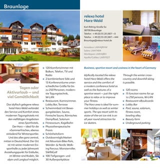 Braunlage
                                                                     relexa hotel
                                                                     Harz-Wald
                                                                     Karl-Röhrig-Straße 5a
                                                                     38700 Braunlage
                                                                     Telefon + 49 (0) 55 20 | 807 – 0
                                                                     Telefax + 49 (0) 55 20 | 807 – 444
                                                                     Braunlage@relexa-hotel.de


                                                                     Amadeus: LMHAJRHW
                                                                     Sabre: LM47404
                                                                     Worldspan: LMHAJRH
                                                                     Apollo/Galileo: LM97027



                                   ■   120 Komfortzimmer mit         Business, sportive resort and cosiness in the heart of Germany
                                       Balkon, Telefon, TV und
                                       Radio                         Idyllically located the relexa       Through the winter cross-
                                   ■   2 kombinierbare Säle und      hotel Harz-Wald offers the           country and downhill skiing
                                       13 Konferenzräume unter-      service and the comfort of           is possible.
                                       schiedlicher Größe für bis    a modern conference hotel as
         Tagen oder                    zu 250 Personen, modern-      well as the features of a            ■   120 rooms
  Aktivurlaub – und                    ste Tagungstechnik,           sportive resort – just the right     ■   15 function rooms for up
  viel Gemütlichkeit                   W-LAN                         place to relax or to improve             to 250 persons, W-LAN
                                   ■   Restaurant, Kaminzimmer,      your fitness.                        ■   Restaurant »Boulevard«
  Das idyllisch gelegene relexa        Lobby Bar, Terrasse           The Harz area is ideal for sum-      ■   Lobby Bar
    hotel Harz-Wald verbindet      ■   Schwimmbad mit Bewe-          mer holidays as well as winter       ■   Pool, sauna, solarium,
den Service und Komfort eines          gungsbecken, Sauna,           sports. The spa resort with its          fitness room,
 modernen Tagungshotels mit            Finnische Sauna, Römisches    state-of-the-art ice-rink is an          bowling alley
    den vielfältigen Angeboten         Dampfbad, Solarium            all year round attraction for        ■   Beauty farm
              eines Sporthotels.   ■   Fitnessraum, Kegelbahn        ice skaters.                         ■   Underground parking
        Der Harz – ideal für die   ■   Physiotherapeutische
     »Sommerfrische«, ebenso           Praxis
  einladend für Wintersportler.    ■   Schönheitsfarm
    Und das alles ganz zentral,    ■   Outdoormöglichkeiten
mitten in Deutschland. Der Ort         mit Mountain Bike-Park,
   ist mit seiner modernen Eis-        Wander- & Nordic Walk-
  sporthalle zu jeder Jahreszeit       ing Parcour, Monsterroller,
Anziehungspunkt für Eisläufer,         SWINGolf
     im Winter sind Rodeln, Ski    ■   100 Tiefgaragen- und
   alpin und Langlauf möglich.         30 Außenparkplätze
 