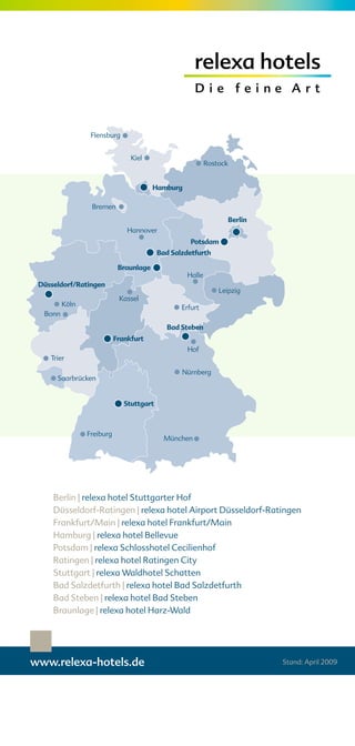 Berlin | relexa hotel Stuttgarter Hof
    Düsseldorf-Ratingen | relexa hotel Airport Düsseldorf-Ratingen
    Frankfurt/Main | relexa hotel Frankfurt/Main
    Hamburg | relexa hotel Bellevue
    Potsdam | relexa Schlosshotel Cecilienhof
    Ratingen | relexa hotel Ratingen City
    Stuttgart | relexa Waldhotel Schatten
    Bad Salzdetfurth | relexa hotel Bad Salzdetfurth
    Bad Steben | relexa hotel Bad Steben
    Braunlage | relexa hotel Harz-Wald




www.relexa-hotels.de                                         Stand: April 2009
 