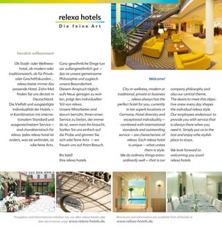 Herzlich willkommen!

    Ob Stadt- oder Wellness-         Ganz gewöhnliche Dinge tun
        hotel, ob modern oder        wir außergewöhnlich gut –
traditionsreich, ob für Privat-      das ist unsere gemeinsame
     oder Geschäftskunden …          Philosophie und zugleich                                      Welcome!
      relexa bietet immer das        unsere Besonderheit.
   passende Hotel. Zehn Mal          Diesem Anspruch täglich                  City or wellness, modern or           company philosophy and
      finden Sie uns derzeit in      aufs Neue genügen zu wol-             traditional, private or business         also our central theme.
                 Deutschland.        len, prägt den individuellen                  ... relexa always has the        The desire to meet this objec-
Die Vielfalt und ausgeprägte         Stil von relexa.                      perfect hotel for you, currently         tive anew every day shapes
   Individualität der Hotels –       Unsere Mitarbeiter sind                     in ten superb locations in         the individual relexa style.
 in Kombination mit interna-         darum bemüht, Ihnen einen              Germany. Hotel diversity and            Our employees endeavour to
       tionalem Standard und         Service zu bieten, der immer              exceptional individuality –          provide you with service that
  ausgezeichnetem Service –          da ist, wenn man ihn braucht.           combined with international            is always there when you
      sind charakteristisch für      Stellen Sie uns einfach auf              standards and outstanding             need it. Simply put us to the
  relexa. Jedes relexa hotel ist     die Probe und gönnen Sie               service – are characteristic of         test and enjoy »the stylish
anders, was sie verbindet, ist       sich »die feine Art« – wir                   relexa. Each relexa hotel         place to stay«.
                »die feine Art«.     freuen uns auf Ihren Besuch.                  is unique – what unites
                                                                                                them is style.      We look forward to
                                     Bis bald!                               We do ordinary things extra-           welcoming you soon!
                                     Ihre relexa hotels                        ordinarily well – that is our        relexa hotels




   Prospekte und Informationen erhalten Sie von allen relexa hotels oder   Brochures and information are available from all hotels or
                     über das Internet unter www.relexa-hotels.de.         www.relexa-hotels.de.
 