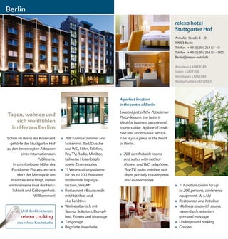 Berlin
                                                                                                      relexa hotel
                                                                                                      Stuttgarter Hof
                                                                                                      Anhalter Straße 8 – 9
                                                                                                      10963 Berlin
                                                                                                      Telefon + 49 (0) 30 | 264 83 – 0
                                                                                                      Telefax + 49 (0) 30 | 264 83 – 900
                                                                                                      Berlin@relexa-hotel.de


                                                                                                      Amadeus: LMBER149
                                                                                                      Sabre: LM27766
                                                                                                      Worldspan: LM95149
                                                                                                      Apollo/Galileo: LM12683




                                                                 A perfect location
                                                                 in the centre of Berlin

                                                                 Located just off the Potsdamer
Tagen, wohnen und                                                Platz-Square, the hotel is
    sich wohlfühlen                                              ideal for business people and
  im Herzen Berlins                                              tourists alike. A place of tradi-
                                                                 tion and unobtrusive service.
Schon im Berlin der Kaiserzeit    ■   208 Komfortzimmer und      This is your place in the heart
  gehörte der Stuttgarter Hof         Suiten mit Bad/Dusche      of Berlin.
zu den bevorzugten Adressen           und WC, Föhn, Telefon,
         eines internationalen        Pay-TV, Radio, Minibar,    ■   208 comfortable rooms
                    Publikums.        teilweise Hosenbügler          and suites with bath or
    In unmittelbarer Nähe des         sowie Zimmersafes              shower and WC, telephone,
   Potsdamer Platzes, wo das      ■   11 Veranstaltungsräume         Pay-TV, radio, minibar, hair
       Herz der Metropole am          für bis zu 200 Personen,       dryer, partially trouser press
  rasantesten schlägt, bieten         modernste Tagungs-             and in-room safes
 wir Ihnen eine Insel der Herz-       technik, W-LAN                                                  ■   11 function rooms for up
   lichkeit und Geborgenheit:     ■   Restaurant »Boulevard«                                              to 200 persons, conference
                 Willkommen!          mit Hotelbar und                                                    equipment, W-LAN
                                      »La Fenêtre«                                                    ■   Restaurant and hotelbar
                                  ■   Wellnessbereich mit                                             ■   Wellness area with sauna,
        Und direkt nebenan            Sauna, Solarium, Dampf-                                             steam bath, solarium,
        relexa cooking                bad, Fitness und Massage                                            gym and massage
    – das relexa Kochstudio       ■   Tiefgarage                                                      ■   Underground parking
                                  ■   Begrünte Innenhöfe                                              ■   Garden
 