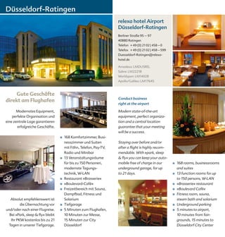 Düsseldorf-Ratingen
                                                                    relexa hotel Airport
                                                                    Düsseldorf-Ratingen
                                                                    Berliner Straße 95 – 97
                                                                    40880 Ratingen
                                                                    Telefon + 49 (0) 21 02 | 458 – 0
                                                                    Telefax + 49 (0) 21 02 | 458 – 599
                                                                    Duesseldorf-Ratingen@relexa-
                                                                    hotel.de

                                                                    Amadeus: LMDUSREL
                                                                    Sabre: LM22218
                                                                    Worldspan: LM14028
                                                                    Apollo/Galileo: LM17645



    Gute Geschäfte
                                                                    Conduct business
direkt am Flughafen
                                                                    right at the airport

       Modernstes Equipment,                                        Modern state-of-the-art
    perfekte Organisation und                                       equipment, perfect organiza-
eine zentrale Lage garantieren                                      tion and a central location
       erfolgreiche Geschäfte.                                      guarantee that your meeting
                                                                    will be a success.
                                   ■   168 Komfortzimmer, Busi-
                                       nesszimmer und Suiten        Staying over before and/or
                                       mit Föhn, Telefon, Pay-TV,   after a flight is highly recom-
                                       Radio und Minibar            mendable. With »park, sleep
                                   ■   13 Veranstaltungsräume       & fly« you can keep your auto-
                                       für bis zu 150 Personen,     mobile free of charge in our         ■   168 rooms, businessrooms
                                       modernste Tagungs-           underground garage, for up               and suites
                                       technik, W-LAN               to 21 days.                          ■   13 function rooms for up
                                   ■   Restaurant »Brasserie«                                                to 150 persons, W-LAN
                                   ■   »Boulevard-Café«                                                  ■   »Brasserie« restaurant
                                   ■   Freizeitbereich mit Sauna,                                        ■   »Boulevard Café«
                                       Dampfbad, Fitness und                                             ■   Fitness room, sauna,
  Absolut empfehlenswert ist           Solarium                                                              steam bath and solarium
         die Übernachtung vor      ■   Tiefgarage                                                        ■   Underground parking
und/oder nach einer Flugreise.     ■   5 Minuten zum Flughafen,                                          ■   5 minutes to airport,
  Bei »Park, sleep & fly« bleibt       10 Minuten zur Messe,                                                 10 minutes from fair-
   Ihr PKW kostenlos bis zu 21         15 Minuten zur City                                                   grounds, 15 minutes to
 Tagen in unserer Tiefgarage.          Düsseldorf                                                            Düsseldorf City Center
 